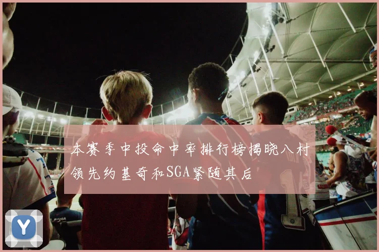 本赛季中投命中率排行榜揭晓八村领先约基奇和SGA紧随其后