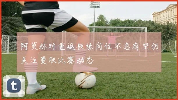阿莫林对重返教练岗位不急有空仍关注曼联比赛动态