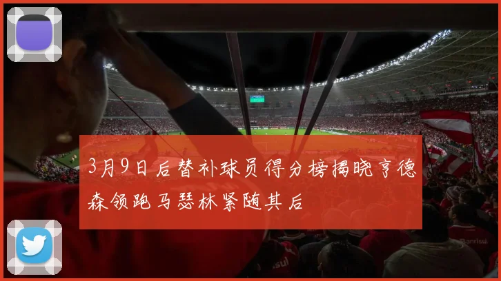 3月9日后替补球员得分榜揭晓亨德森领跑马瑟林紧随其后