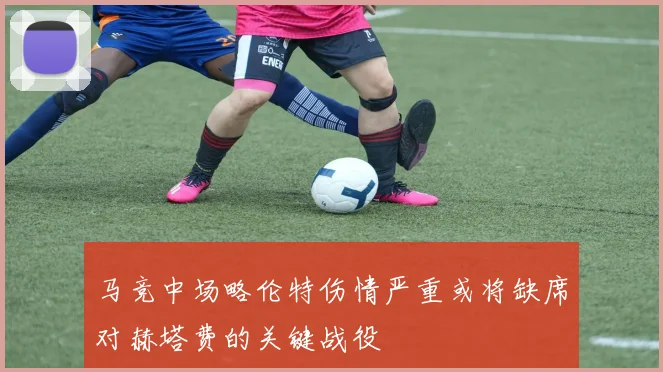 马竞中场略伦特伤情严重或将缺席对赫塔费的关键战役