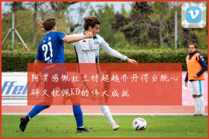 阿贾感慨杜兰特超越乔丹得分既心碎又钦佩KD的伟大成就