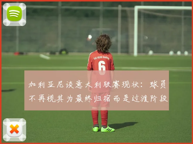 加利亚尼谈意大利联赛现状：球员不再视其为最终归宿而是过渡阶段