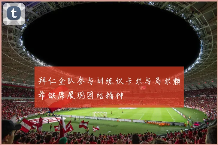 拜仁全队参与训练仅卡尔与乌尔赖希缺席展现团结精神