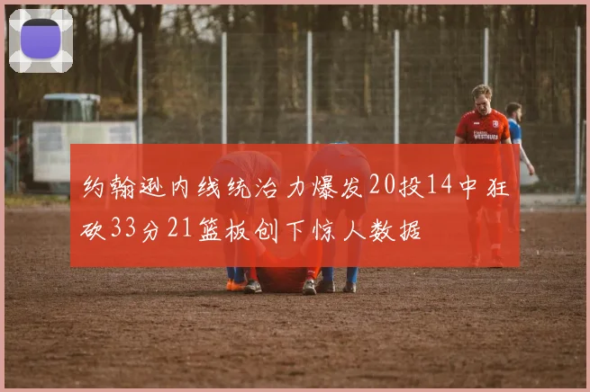 约翰逊内线统治力爆发20投14中狂砍33分21篮板创下惊人数据