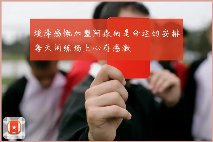 埃泽感慨加盟阿森纳是命运的安排每天训练场上心存感激