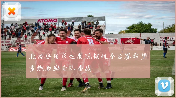 北控逆境求生展现韧性季后赛希望重燃激励全队奋战