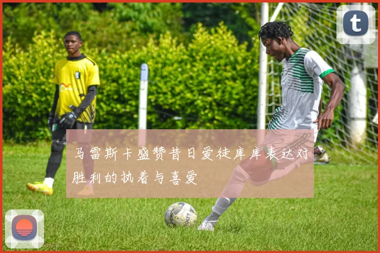 马雷斯卡盛赞昔日爱徒库库表达对胜利的执着与喜爱