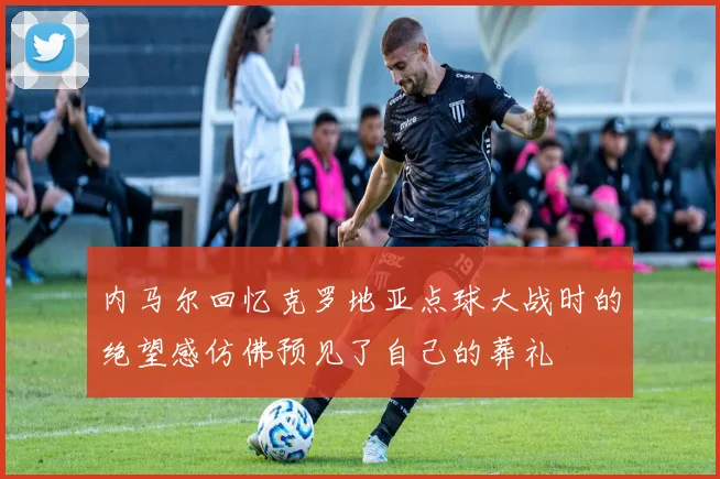 内马尔回忆克罗地亚点球大战时的绝望感仿佛预见了自己的葬礼