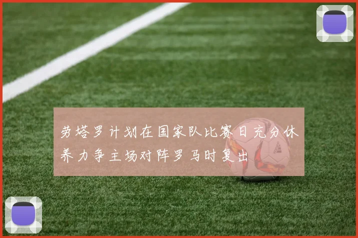 劳塔罗计划在国家队比赛日充分休养力争主场对阵罗马时复出