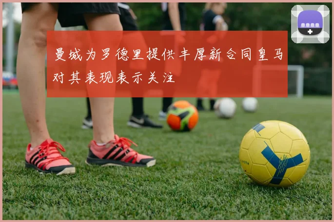 曼城为罗德里提供丰厚新合同皇马对其表现表示关注